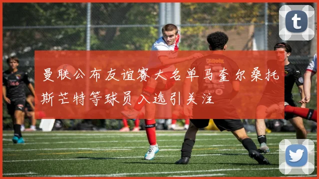 曼联公布友谊赛大名单马奎尔桑托斯芒特等球员入选引关注