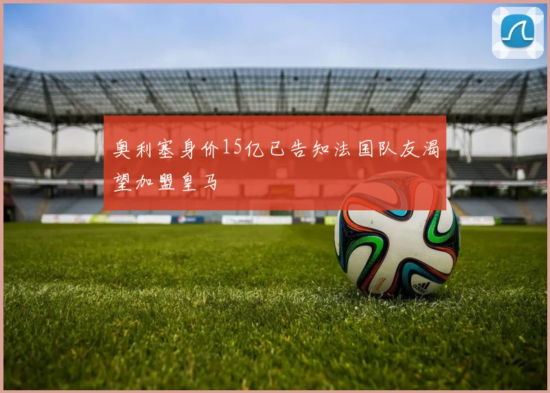 奥利塞身价15亿已告知法国队友渴望加盟皇马