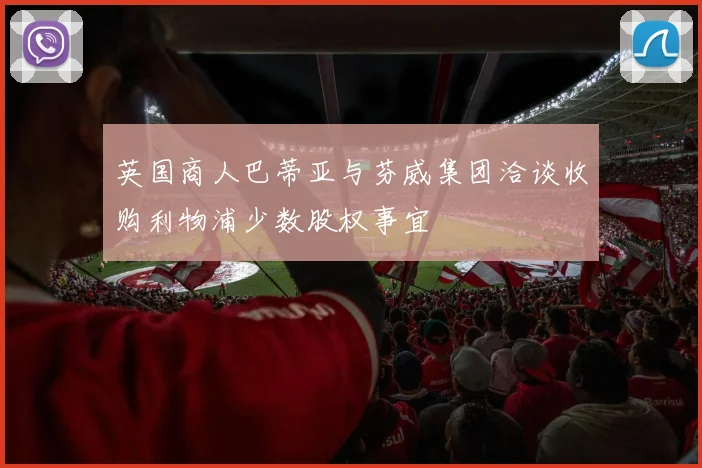 英国商人巴蒂亚与芬威集团洽谈收购利物浦少数股权事宜