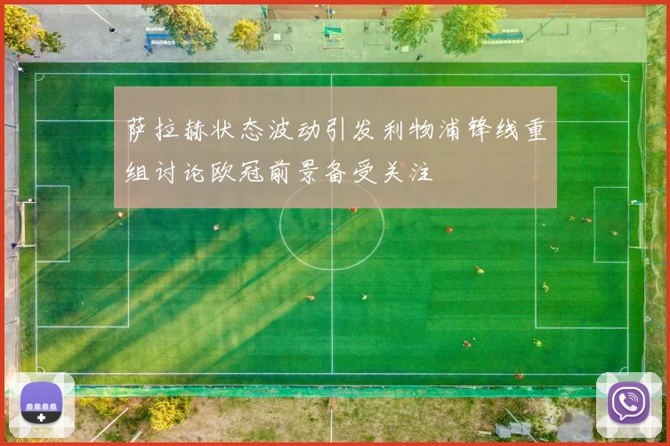 萨拉赫状态波动引发利物浦锋线重组讨论欧冠前景备受关注