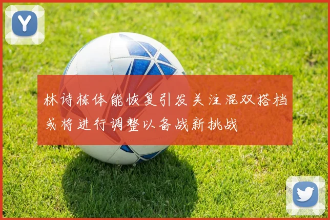 林诗栋体能恢复引发关注混双搭档或将进行调整以备战新挑战